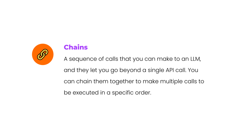 Chains: A sequence of calls that you can make to an LLM, and they let you go beyond a single API call. You can chain them together to make multiple calls to be executed in a specific order. 