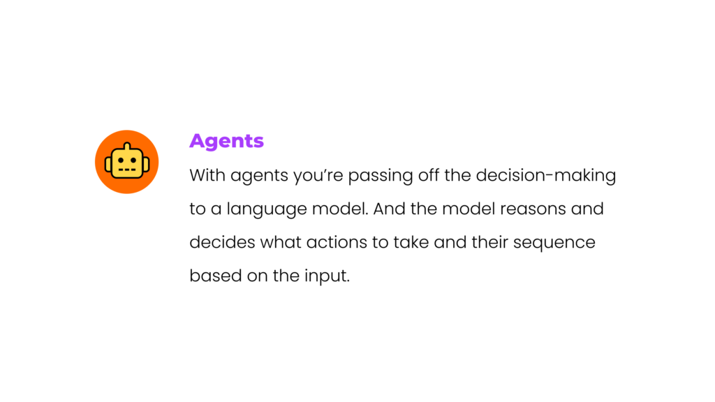 Agents: With agents you’re passing off the decision-making to a language model. And the model reasons and decides what actions to take and their sequence based on the input.