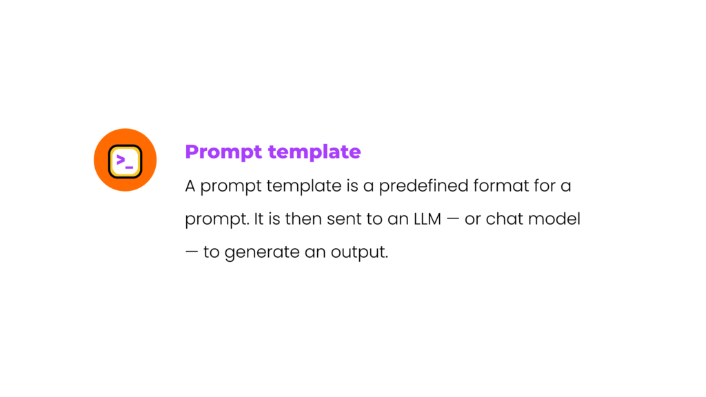 Prompt template: A prompt template is a predefined format for a prompt. It is then sent to an LLM — or chat model — to generate an output. 